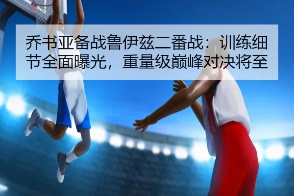 乔书亚备战鲁伊兹二番战：训练细节全面曝光，重量级巅峰对决将至