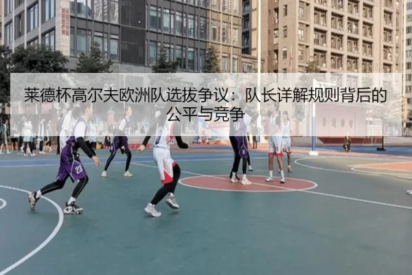 莱德杯高尔夫欧洲队选拔争议：队长详解规则背后的公平与竞争